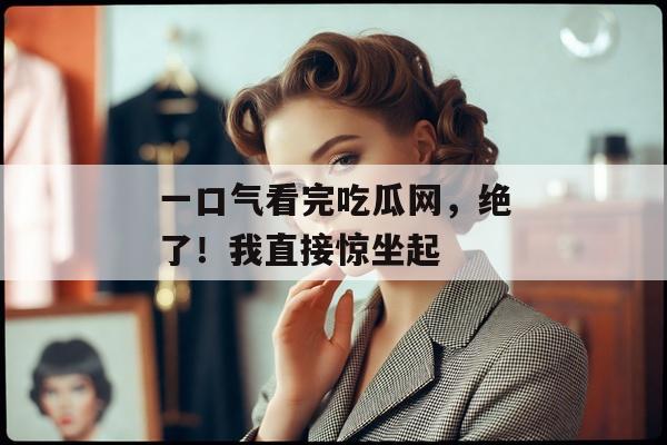一口气看完吃瓜网，绝了！我直接惊坐起