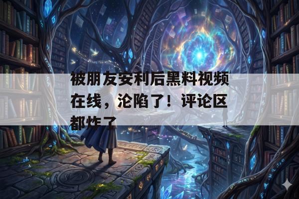 被朋友安利后黑料视频在线，沦陷了！评论区都炸了