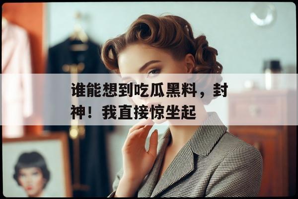 谁能想到吃瓜黑料，封神！我直接惊坐起